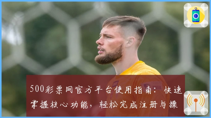 500彩票网官方平台使用指南：快速掌握核心功能，轻松完成注册与操作体验解析