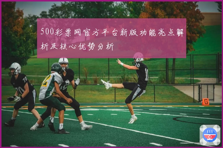 500彩票网官方平台新版功能亮点解析及核心优势分析