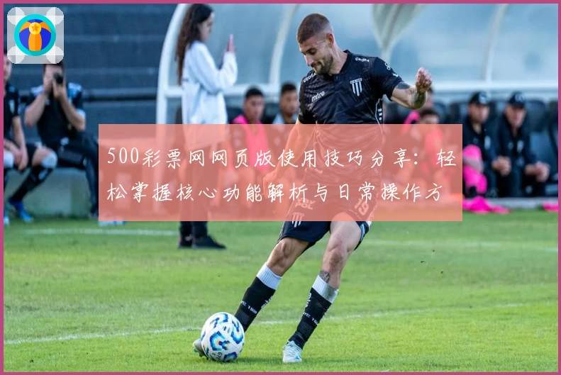 500彩票网网页版使用技巧分享：轻松掌握核心功能解析与日常操作方法