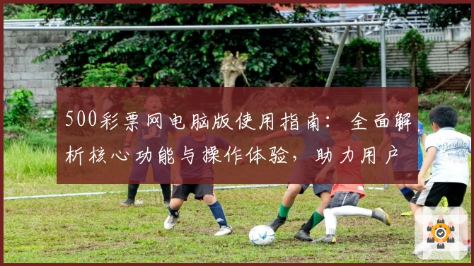 500彩票网电脑版使用指南：全面解析核心功能与操作体验，助力用户轻松掌握便捷服务