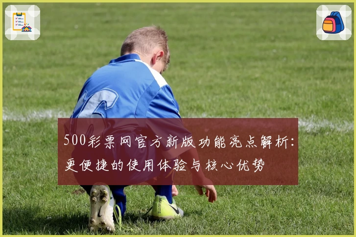 500彩票网官方新版功能亮点解析：更便捷的使用体验与核心优势