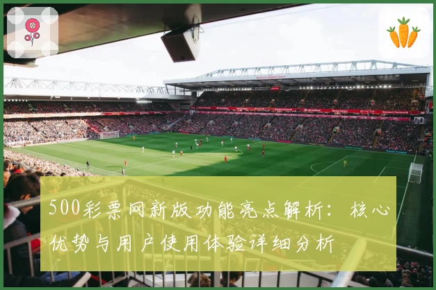500彩票网新版功能亮点解析:核心优势与用户使用体验详细分析
