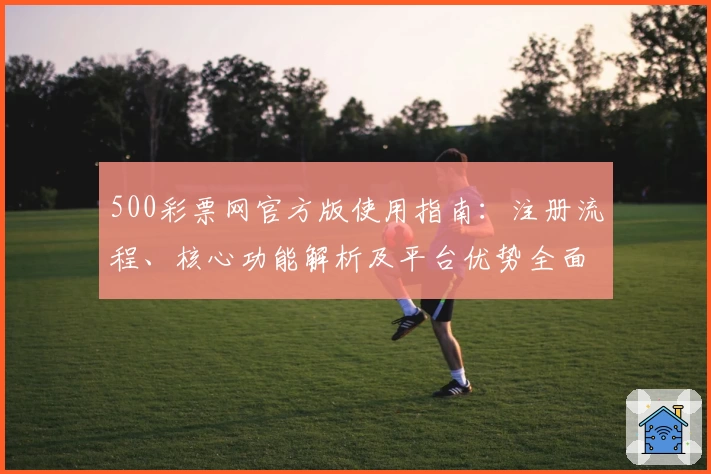 500彩票网官方版使用指南:注册流程、核心功能解析及平台优势全面解读