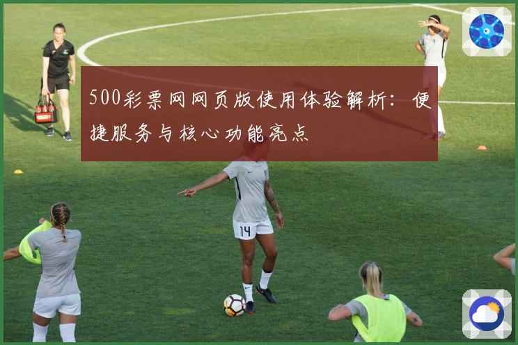 500彩票网网页版使用体验解析：便捷服务与核心功能亮点