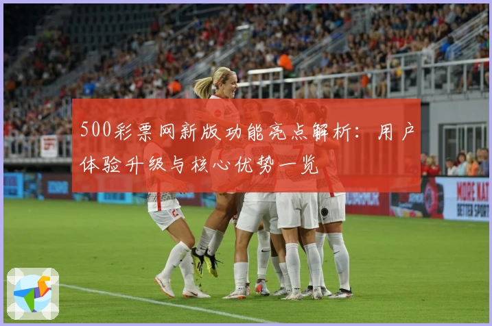 500彩票网新版功能亮点解析：用户体验升级与核心优势一览