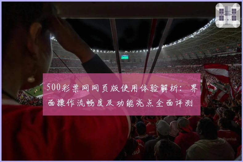 500彩票网网页版使用体验解析:界面操作流畅度及功能亮点全面评测